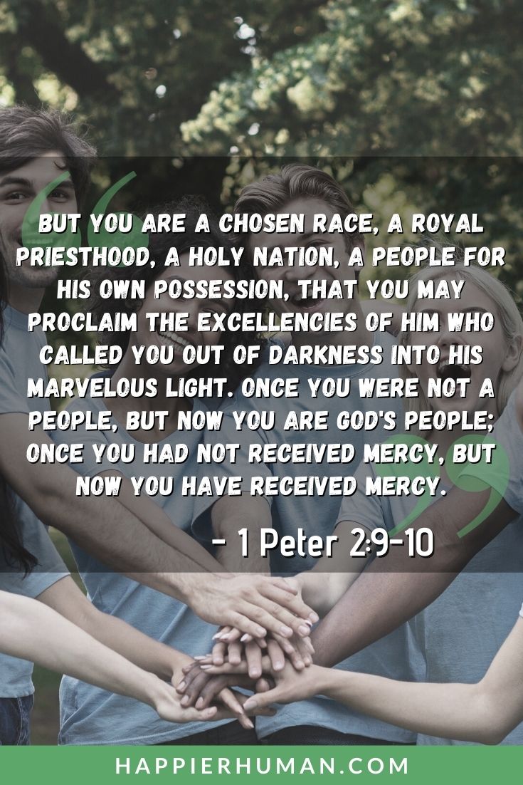 Bible Verses about Community - “But you are a chosen race, a royal priesthood, a holy nation, a people for his own possession, that you may proclaim the excellencies of him who called you out of darkness into his marvelous light. Once you were not a people, but now you are God's people; once you had not received mercy, but now you have received mercy.” – 1 Peter 2:9-10 | bible verses about community outreach | bible verses about community and friendship | bible verses about community with others #group #together #united