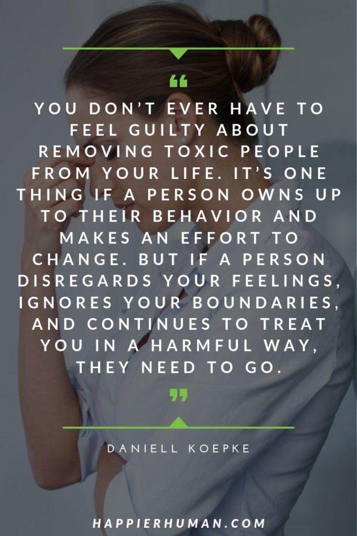 Getting Over a Narcissist Quotes - “You don’t ever have to feel guilty about removing toxic people from your life. It’s one thing if a person owns up to their behavior and makes an effort to change. But if a person disregards your feelings, ignores your boundaries, and continues to treat you in a harmful way, they need to go.” – Daniell Koepke | narcissist quotes goodreads | arguing with a narcissist quotes | covert narcissist quotes | #qotd #narcissistquotes #dailyquote