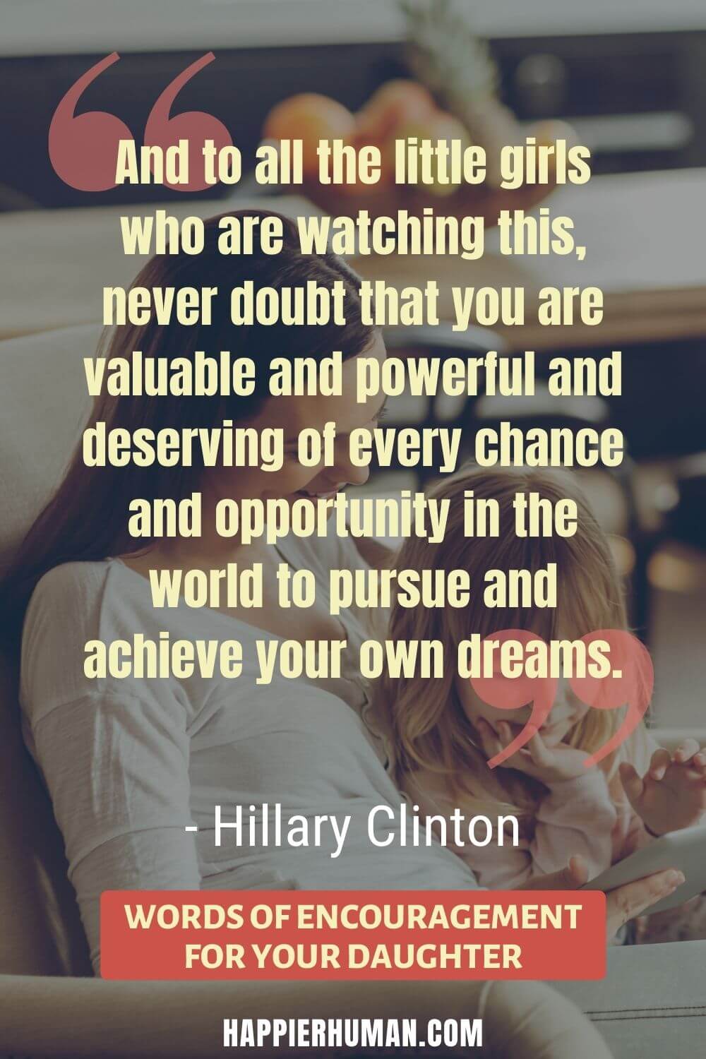 Words of Encouragement for Daughter - “And to all the little girls who are watching this, never doubt that you are valuable and powerful and deserving of every chance and opportunity in the world to pursue and achieve your own dreams.” - Hillary Clinton | bible words of encouragement for daughter | daily words of encouragement for daughter | words of encouragement for daughters