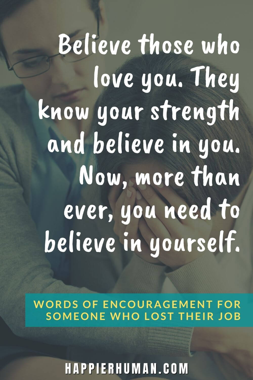 Words of Encouragement for Someone Who Lost Their Job - Believe those who love you. They know your strength and believe in you. Now, more than ever, you need to believe in yourself. | how to encourage a friend who lost his job | how to comfort a man who lost his job | what not to say to someone who lost their job